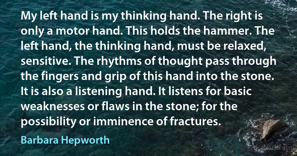 My left hand is my thinking hand. The right is only a motor hand. This holds the hammer. The left hand, the thinking hand, must be relaxed, sensitive. The rhythms of thought pass through the fingers and grip of this hand into the stone. It is also a listening hand. It listens for basic weaknesses or flaws in the stone; for the possibility or imminence of fractures. (Barbara Hepworth)