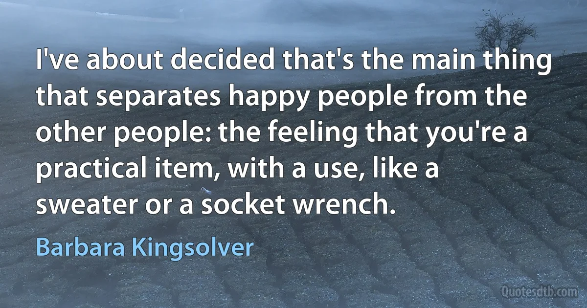 I've about decided that's the main thing that separates happy people from the other people: the feeling that you're a practical item, with a use, like a sweater or a socket wrench. (Barbara Kingsolver)