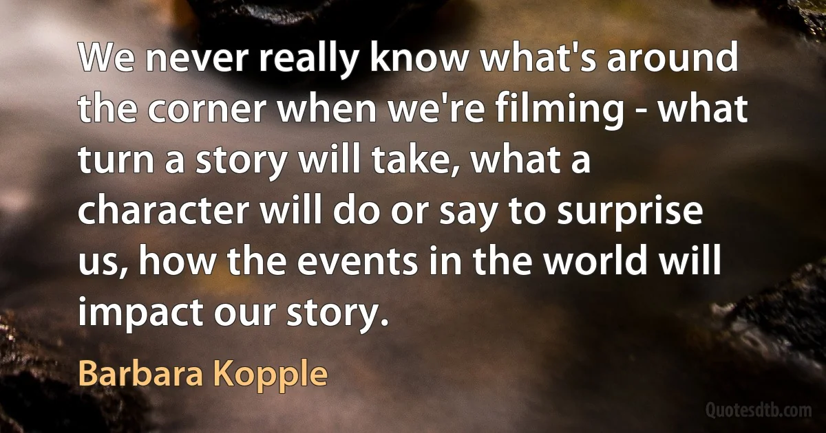 We never really know what's around the corner when we're filming - what turn a story will take, what a character will do or say to surprise us, how the events in the world will impact our story. (Barbara Kopple)