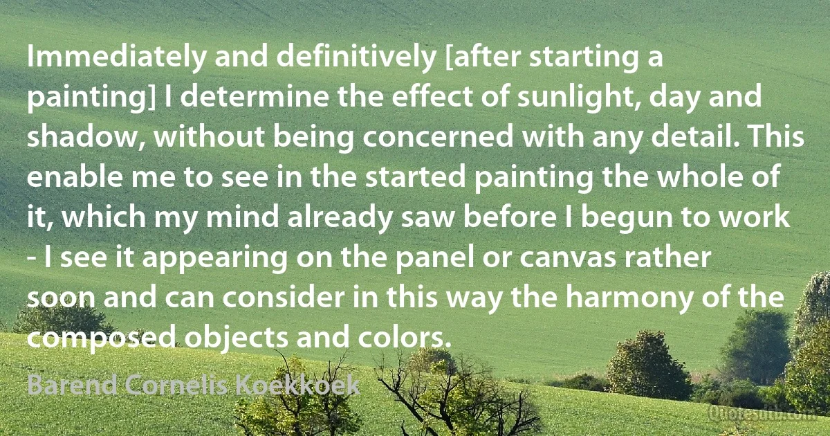 Immediately and definitively [after starting a painting] I determine the effect of sunlight, day and shadow, without being concerned with any detail. This enable me to see in the started painting the whole of it, which my mind already saw before I begun to work - I see it appearing on the panel or canvas rather soon and can consider in this way the harmony of the composed objects and colors. (Barend Cornelis Koekkoek)