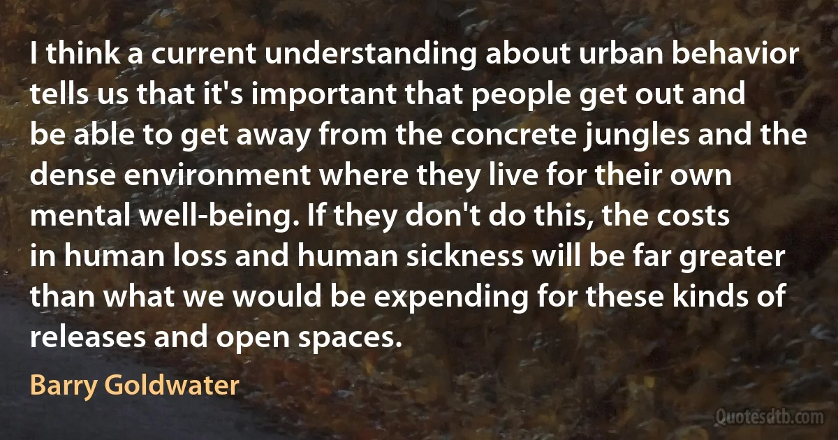 I think a current understanding about urban behavior tells us that it's important that people get out and be able to get away from the concrete jungles and the dense environment where they live for their own mental well-being. If they don't do this, the costs in human loss and human sickness will be far greater than what we would be expending for these kinds of releases and open spaces. (Barry Goldwater)