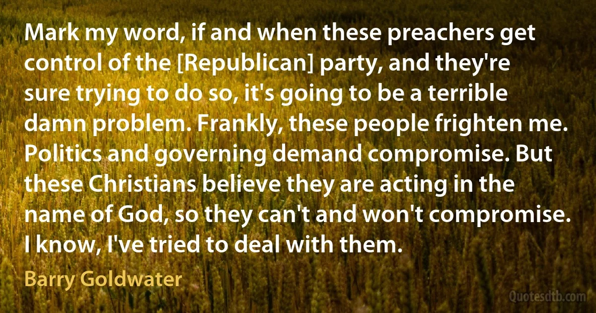 Mark my word, if and when these preachers get control of the [Republican] party, and they're sure trying to do so, it's going to be a terrible damn problem. Frankly, these people frighten me. Politics and governing demand compromise. But these Christians believe they are acting in the name of God, so they can't and won't compromise. I know, I've tried to deal with them. (Barry Goldwater)