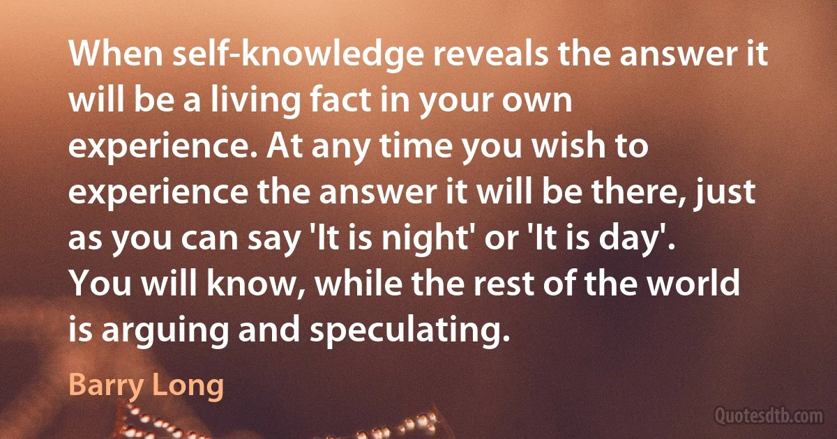 When self-knowledge reveals the answer it will be a living fact in your own experience. At any time you wish to experience the answer it will be there, just as you can say 'It is night' or 'It is day'. You will know, while the rest of the world is arguing and speculating. (Barry Long)