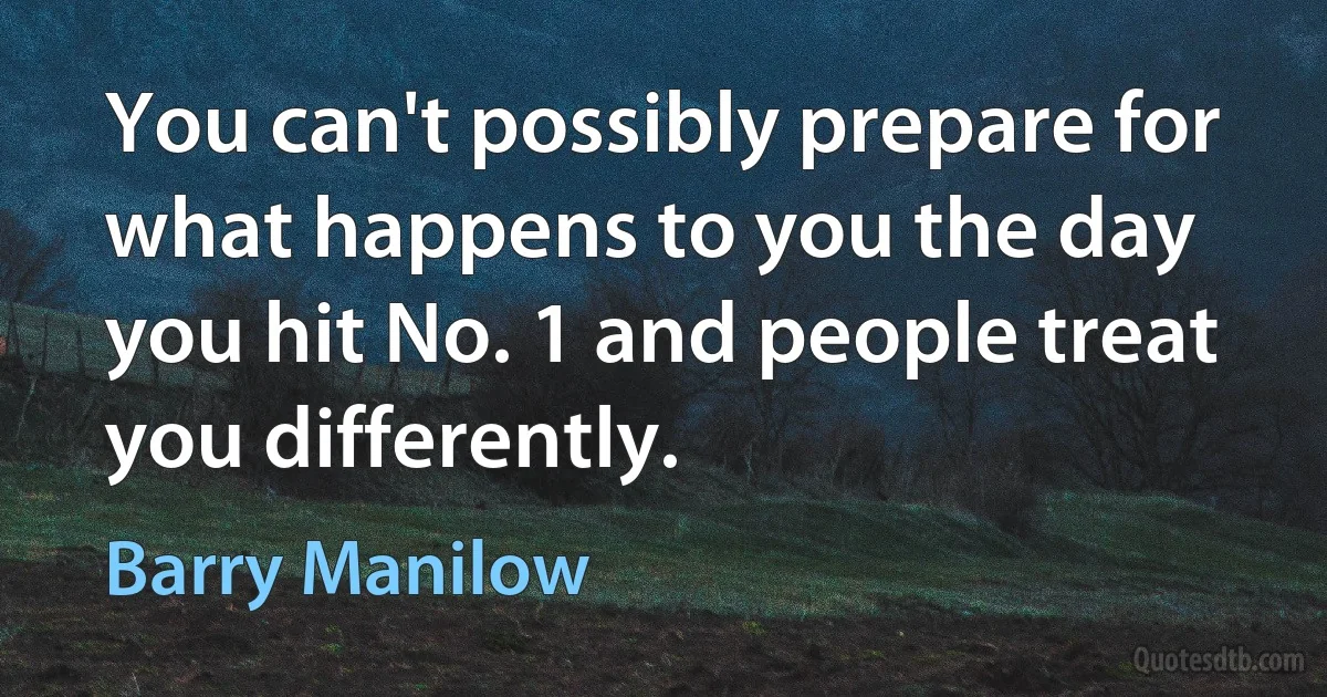 You can't possibly prepare for what happens to you the day you hit No. 1 and people treat you differently. (Barry Manilow)