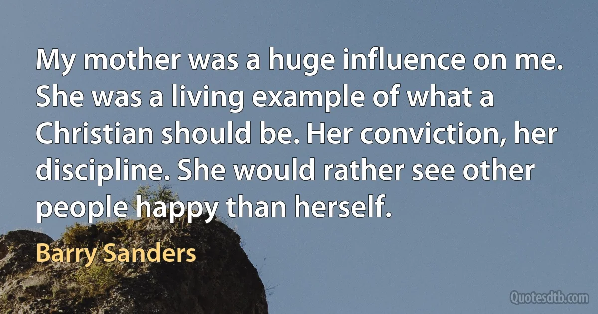 My mother was a huge influence on me. She was a living example of what a Christian should be. Her conviction, her discipline. She would rather see other people happy than herself. (Barry Sanders)