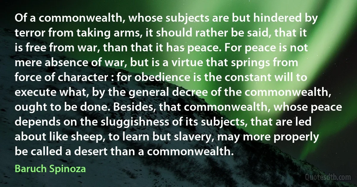 Of a commonwealth, whose subjects are but hindered by terror from taking arms, it should rather be said, that it is free from war, than that it has peace. For peace is not mere absence of war, but is a virtue that springs from force of character : for obedience is the constant will to execute what, by the general decree of the commonwealth, ought to be done. Besides, that commonwealth, whose peace depends on the sluggishness of its subjects, that are led about like sheep, to learn but slavery, may more properly be called a desert than a commonwealth. (Baruch Spinoza)