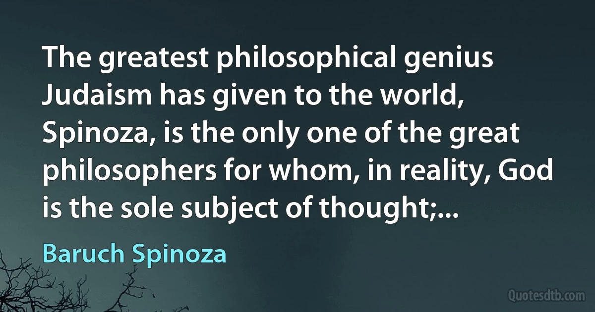 The greatest philosophical genius Judaism has given to the world, Spinoza, is the only one of the great philosophers for whom, in reality, God is the sole subject of thought;... (Baruch Spinoza)