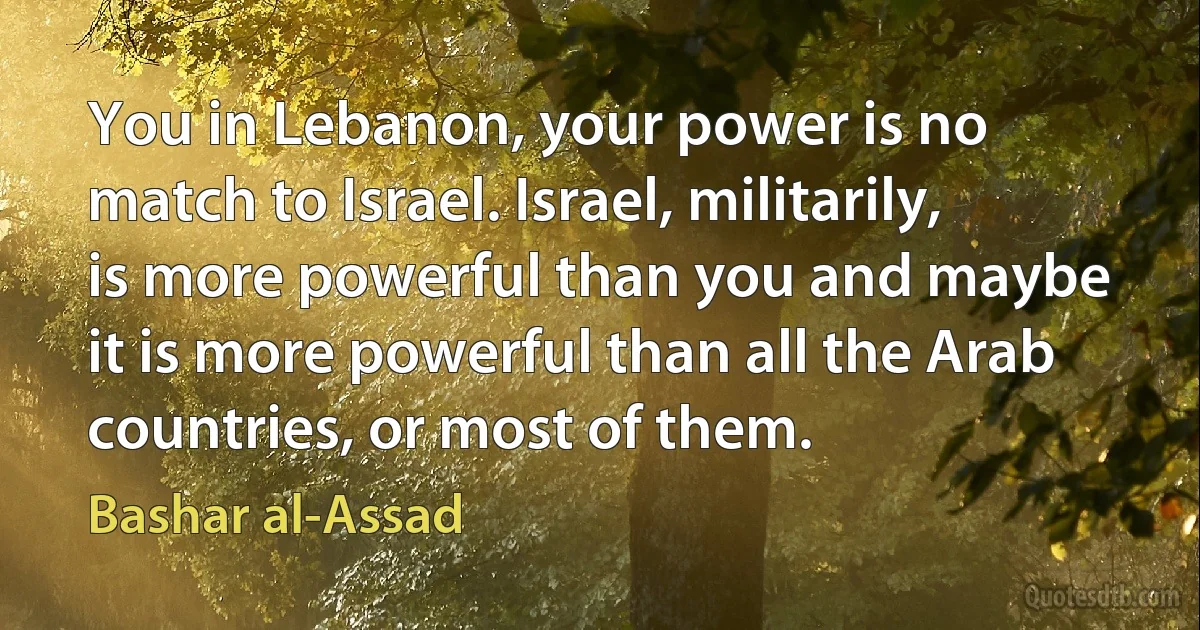 You in Lebanon, your power is no match to Israel. Israel, militarily, is more powerful than you and maybe it is more powerful than all the Arab countries, or most of them. (Bashar al-Assad)