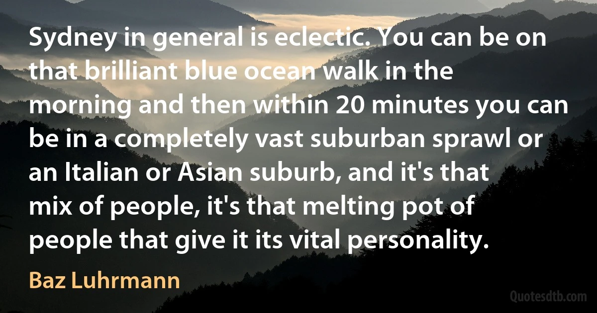 Sydney in general is eclectic. You can be on that brilliant blue ocean walk in the morning and then within 20 minutes you can be in a completely vast suburban sprawl or an Italian or Asian suburb, and it's that mix of people, it's that melting pot of people that give it its vital personality. (Baz Luhrmann)