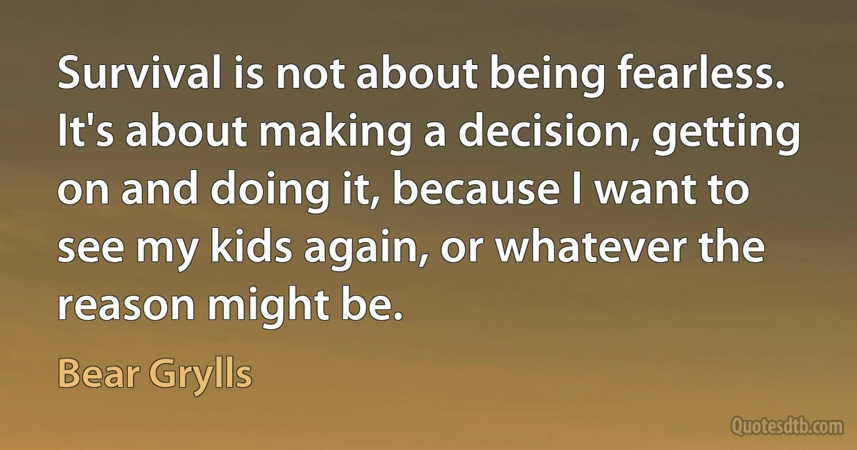 Survival is not about being fearless. It's about making a decision, getting on and doing it, because I want to see my kids again, or whatever the reason might be. (Bear Grylls)