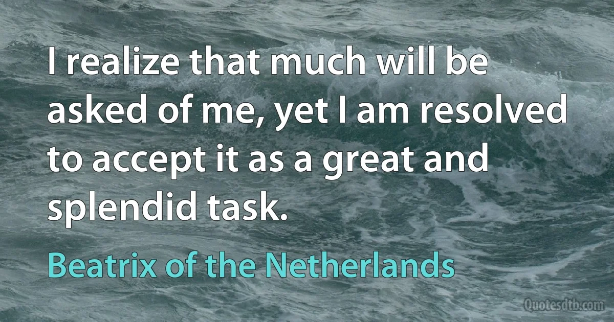 I realize that much will be asked of me, yet I am resolved to accept it as a great and splendid task. (Beatrix of the Netherlands)