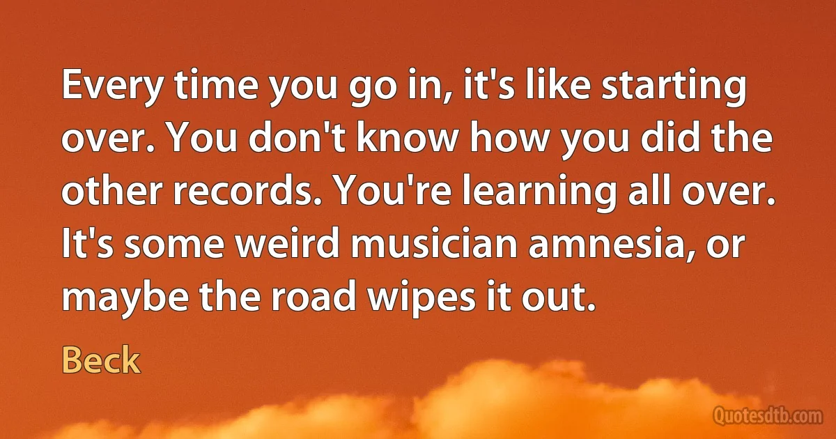 Every time you go in, it's like starting over. You don't know how you did the other records. You're learning all over. It's some weird musician amnesia, or maybe the road wipes it out. (Beck)