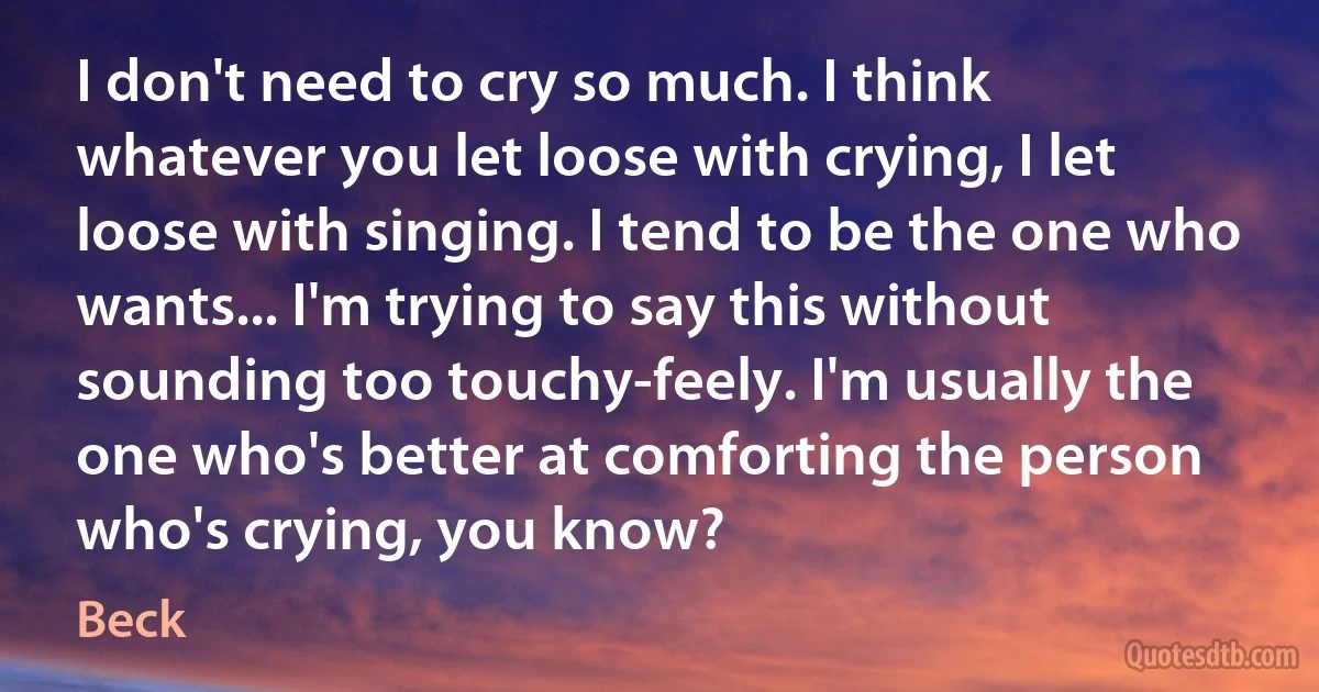 I don't need to cry so much. I think whatever you let loose with crying, I let loose with singing. I tend to be the one who wants... I'm trying to say this without sounding too touchy-feely. I'm usually the one who's better at comforting the person who's crying, you know? (Beck)