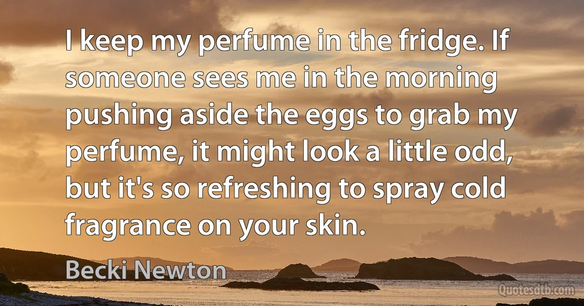 I keep my perfume in the fridge. If someone sees me in the morning pushing aside the eggs to grab my perfume, it might look a little odd, but it's so refreshing to spray cold fragrance on your skin. (Becki Newton)