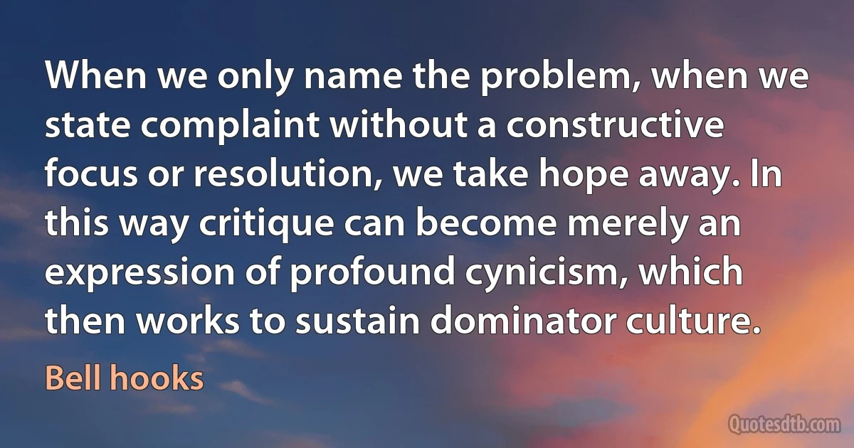 When we only name the problem, when we state complaint without a constructive focus or resolution, we take hope away. In this way critique can become merely an expression of profound cynicism, which then works to sustain dominator culture. (Bell hooks)