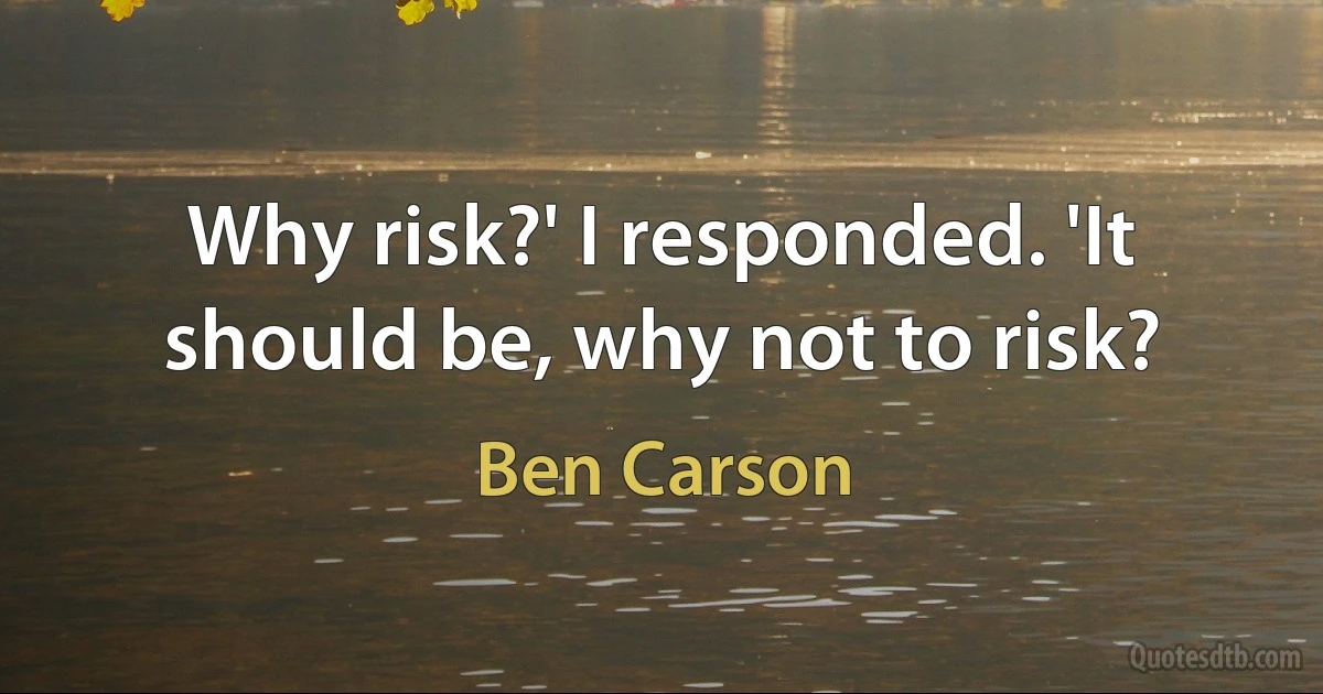 Why risk?' I responded. 'It should be, why not to risk? (Ben Carson)