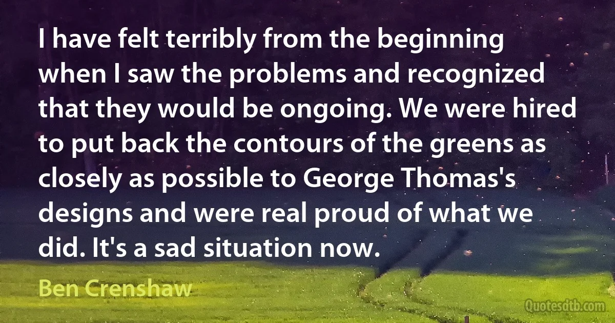 I have felt terribly from the beginning when I saw the problems and recognized that they would be ongoing. We were hired to put back the contours of the greens as closely as possible to George Thomas's designs and were real proud of what we did. It's a sad situation now. (Ben Crenshaw)