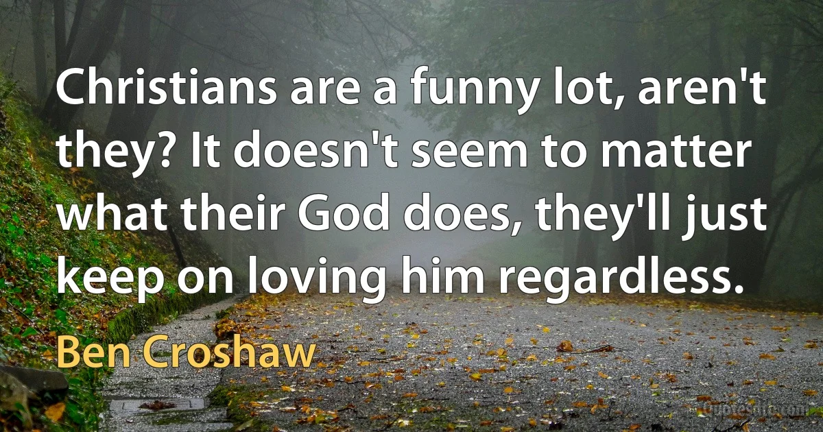 Christians are a funny lot, aren't they? It doesn't seem to matter what their God does, they'll just keep on loving him regardless. (Ben Croshaw)