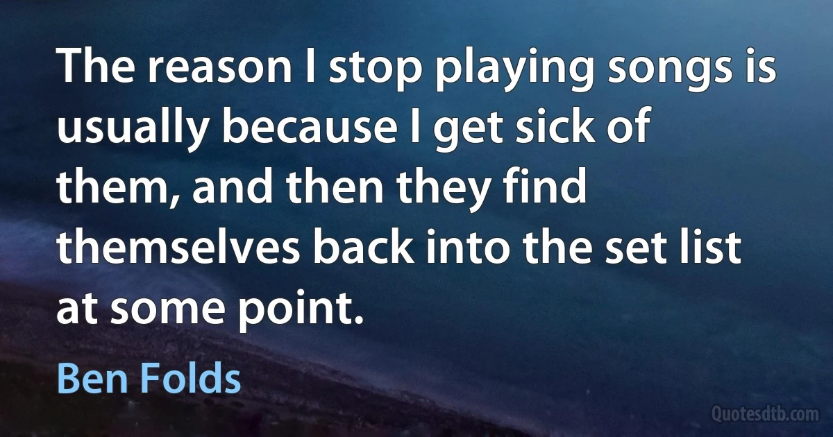 The reason I stop playing songs is usually because I get sick of them, and then they find themselves back into the set list at some point. (Ben Folds)