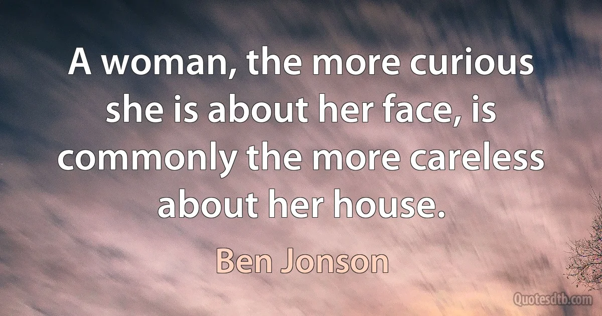 A woman, the more curious she is about her face, is commonly the more careless about her house. (Ben Jonson)