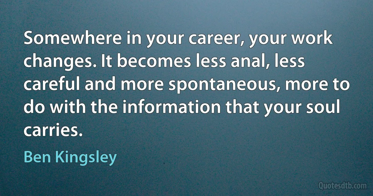 Somewhere in your career, your work changes. It becomes less anal, less careful and more spontaneous, more to do with the information that your soul carries. (Ben Kingsley)