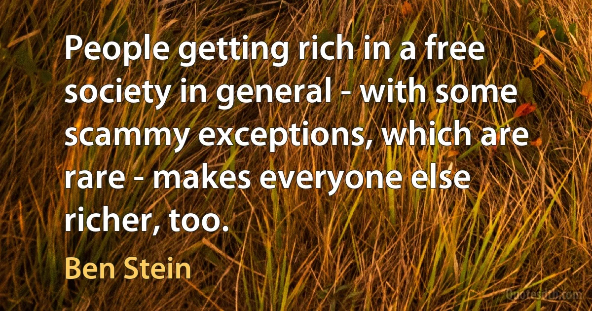 People getting rich in a free society in general - with some scammy exceptions, which are rare - makes everyone else richer, too. (Ben Stein)