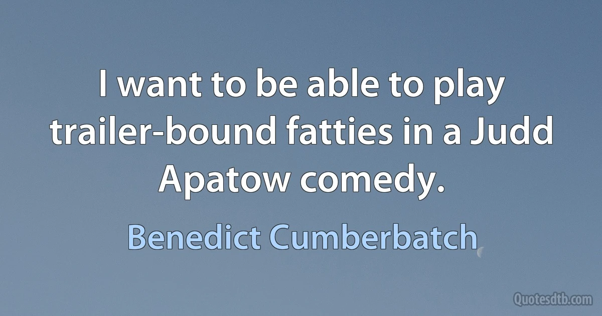 I want to be able to play trailer-bound fatties in a Judd Apatow comedy. (Benedict Cumberbatch)