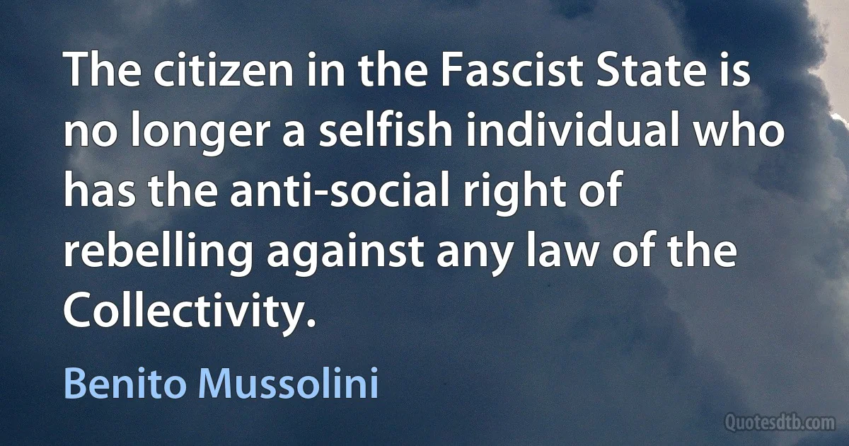 The citizen in the Fascist State is no longer a selfish individual who has the anti-social right of rebelling against any law of the Collectivity. (Benito Mussolini)