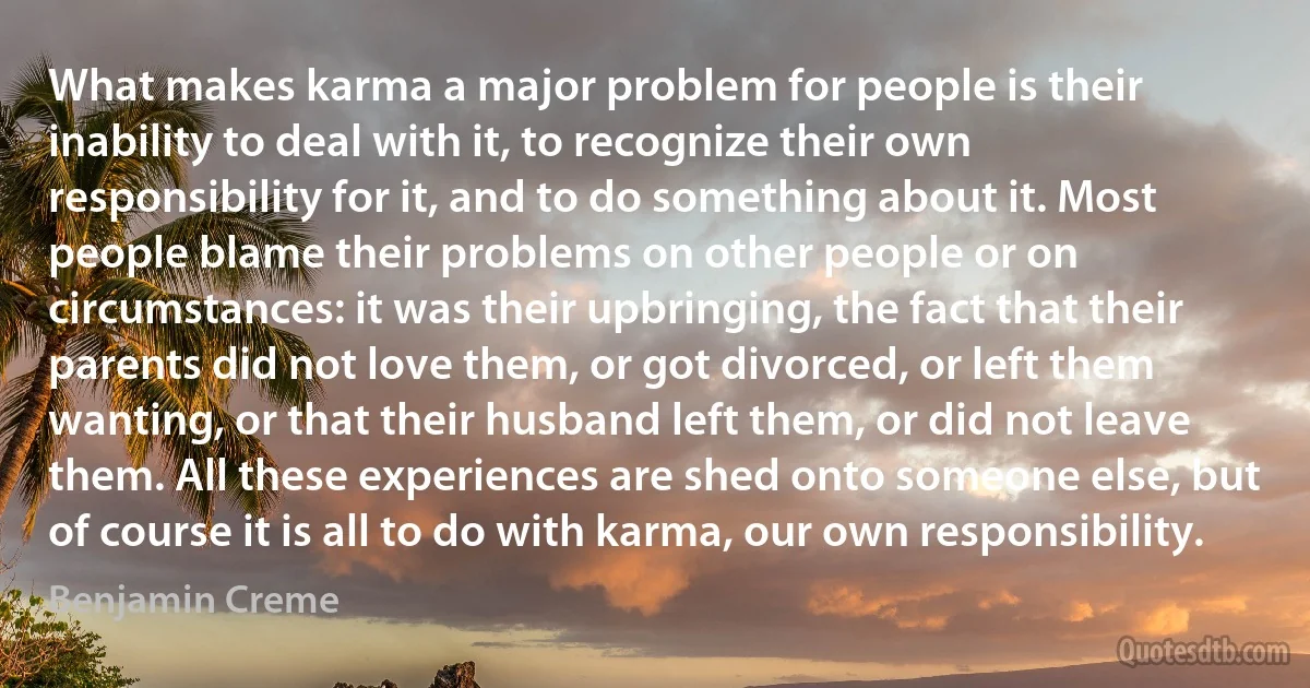 What makes karma a major problem for people is their inability to deal with it, to recognize their own responsibility for it, and to do something about it. Most people blame their problems on other people or on circumstances: it was their upbringing, the fact that their parents did not love them, or got divorced, or left them wanting, or that their husband left them, or did not leave them. All these experiences are shed onto someone else, but of course it is all to do with karma, our own responsibility. (Benjamin Creme)