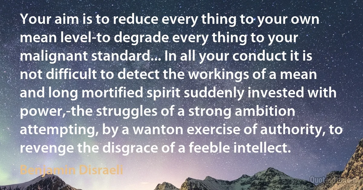 Your aim is to reduce every thing to your own mean level-to degrade every thing to your malignant standard... In all your conduct it is not difficult to detect the workings of a mean and long mortified spirit suddenly invested with power,-the struggles of a strong ambition attempting, by a wanton exercise of authority, to revenge the disgrace of a feeble intellect. (Benjamin Disraeli)