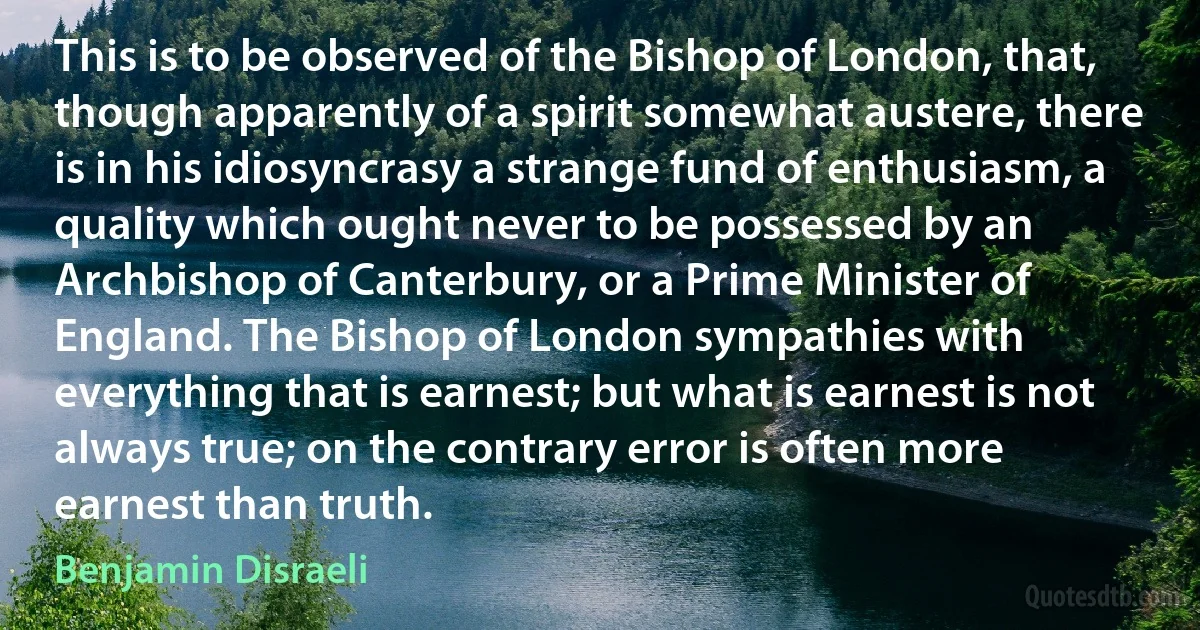 This is to be observed of the Bishop of London, that, though apparently of a spirit somewhat austere, there is in his idiosyncrasy a strange fund of enthusiasm, a quality which ought never to be possessed by an Archbishop of Canterbury, or a Prime Minister of England. The Bishop of London sympathies with everything that is earnest; but what is earnest is not always true; on the contrary error is often more earnest than truth. (Benjamin Disraeli)