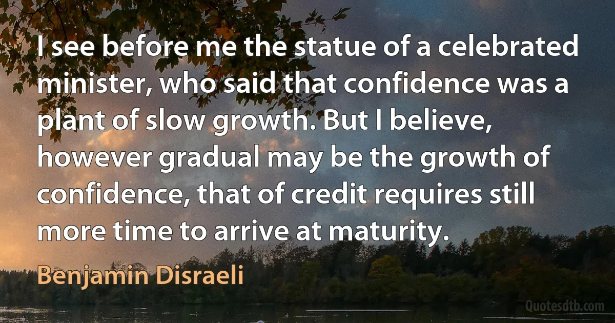 I see before me the statue of a celebrated minister, who said that confidence was a plant of slow growth. But I believe, however gradual may be the growth of confidence, that of credit requires still more time to arrive at maturity. (Benjamin Disraeli)