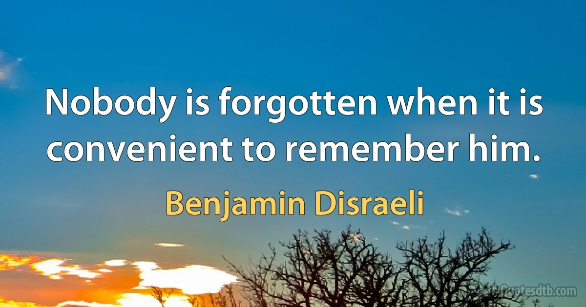 Nobody is forgotten when it is convenient to remember him. (Benjamin Disraeli)