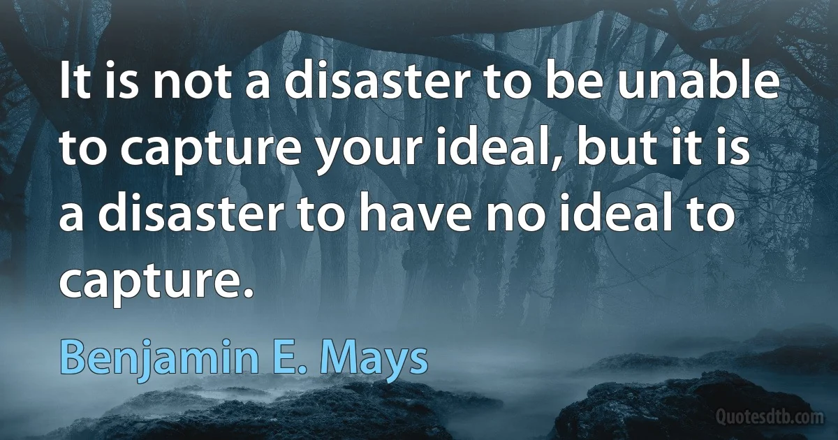 It is not a disaster to be unable to capture your ideal, but it is a disaster to have no ideal to capture. (Benjamin E. Mays)