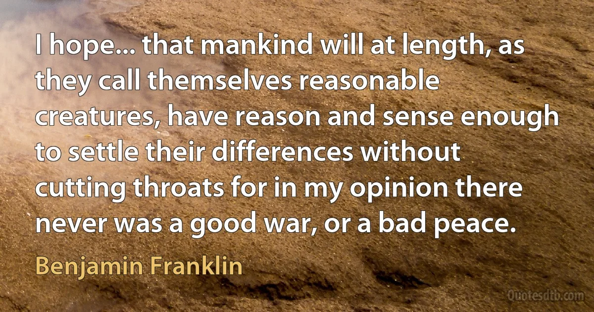 I hope... that mankind will at length, as they call themselves reasonable creatures, have reason and sense enough to settle their differences without cutting throats for in my opinion there never was a good war, or a bad peace. (Benjamin Franklin)