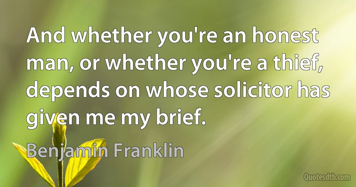 And whether you're an honest man, or whether you're a thief, depends on whose solicitor has given me my brief. (Benjamin Franklin)