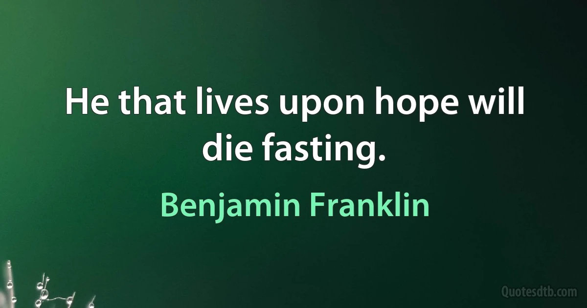 He that lives upon hope will die fasting. (Benjamin Franklin)