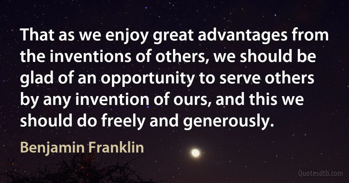 That as we enjoy great advantages from the inventions of others, we should be glad of an opportunity to serve others by any invention of ours, and this we should do freely and generously. (Benjamin Franklin)