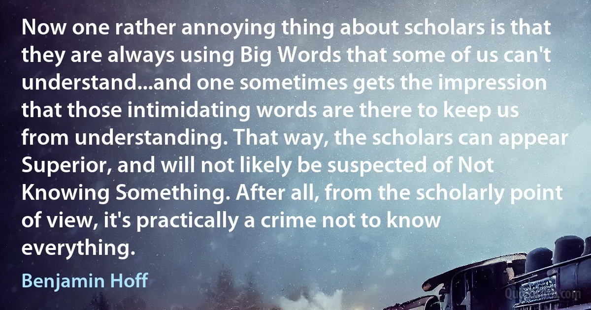 Now one rather annoying thing about scholars is that they are always using Big Words that some of us can't understand...and one sometimes gets the impression that those intimidating words are there to keep us from understanding. That way, the scholars can appear Superior, and will not likely be suspected of Not Knowing Something. After all, from the scholarly point of view, it's practically a crime not to know everything. (Benjamin Hoff)