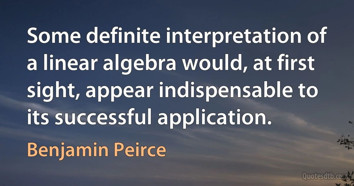 Some definite interpretation of a linear algebra would, at first sight, appear indispensable to its successful application. (Benjamin Peirce)