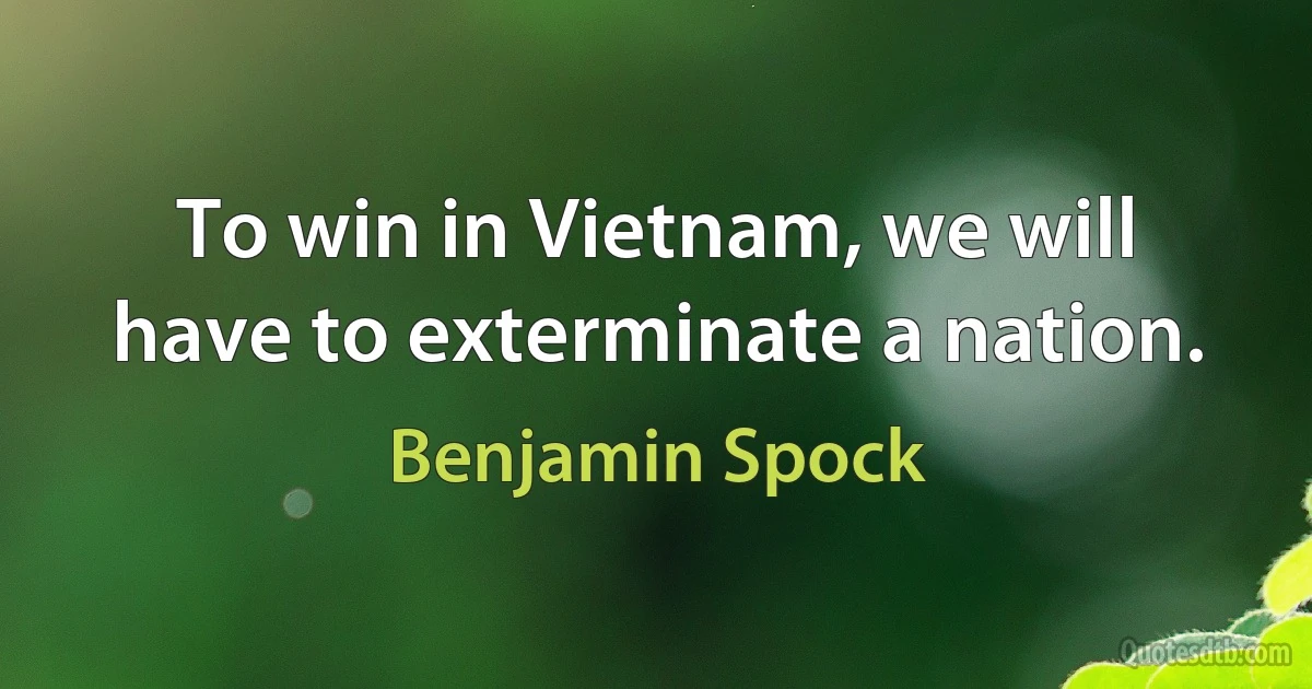 To win in Vietnam, we will have to exterminate a nation. (Benjamin Spock)