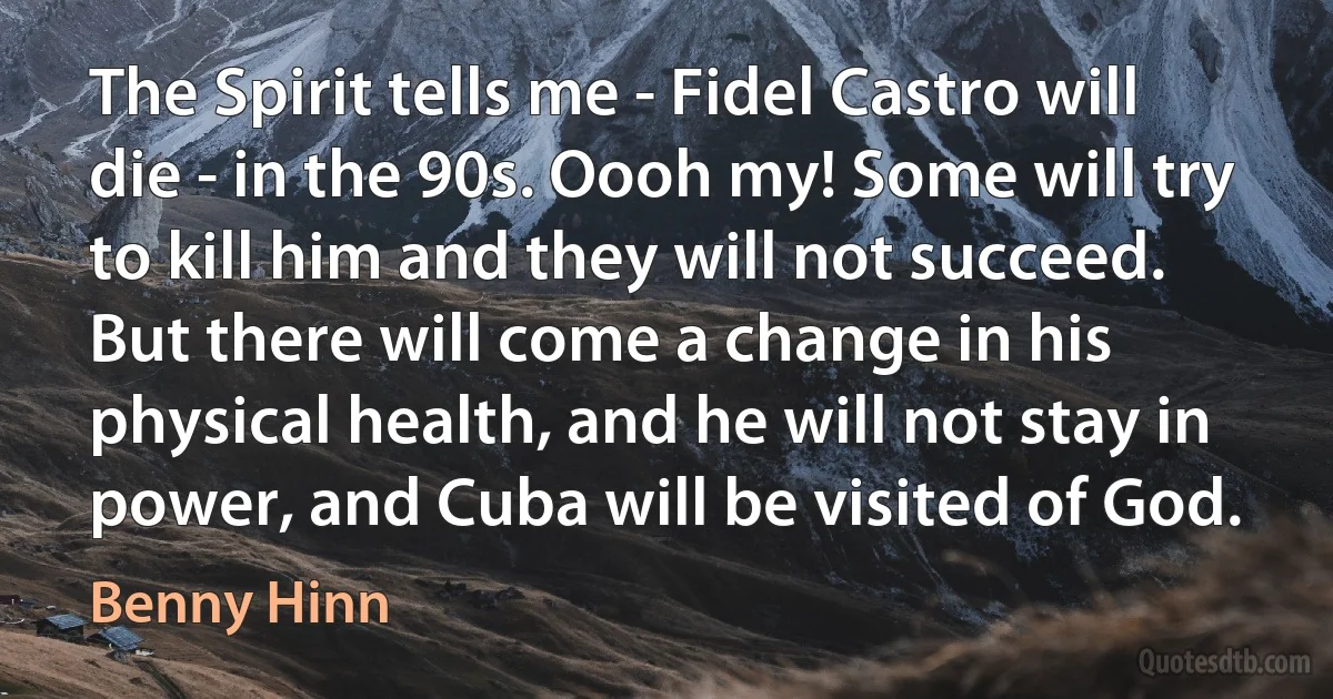 The Spirit tells me - Fidel Castro will die - in the 90s. Oooh my! Some will try to kill him and they will not succeed. But there will come a change in his physical health, and he will not stay in power, and Cuba will be visited of God. (Benny Hinn)