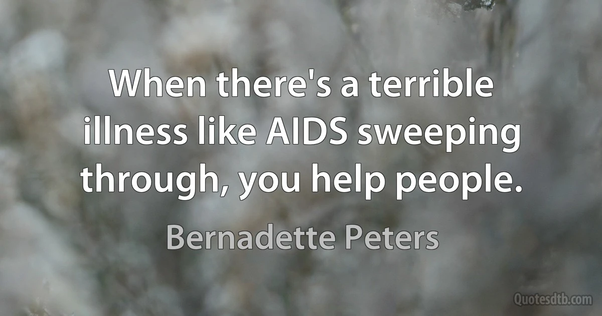 When there's a terrible illness like AIDS sweeping through, you help people. (Bernadette Peters)