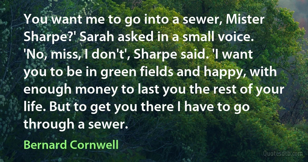 You want me to go into a sewer, Mister Sharpe?' Sarah asked in a small voice.
'No, miss, I don't', Sharpe said. 'I want you to be in green fields and happy, with enough money to last you the rest of your life. But to get you there I have to go through a sewer. (Bernard Cornwell)