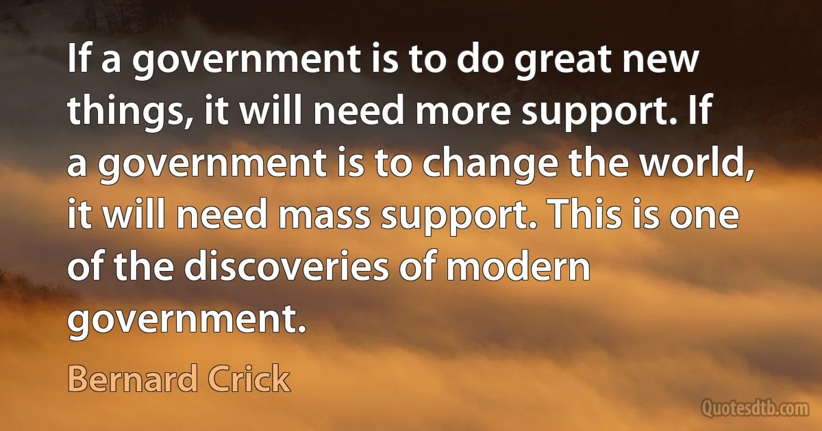 If a government is to do great new things, it will need more support. If a government is to change the world, it will need mass support. This is one of the discoveries of modern government. (Bernard Crick)