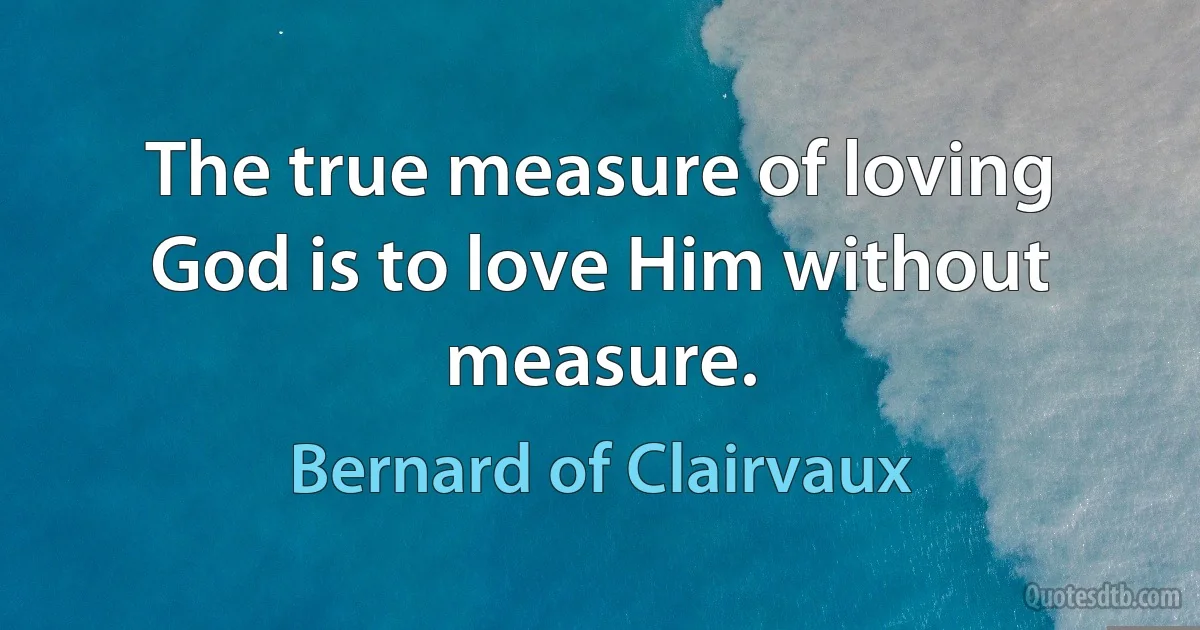 The true measure of loving God is to love Him without measure. (Bernard of Clairvaux)