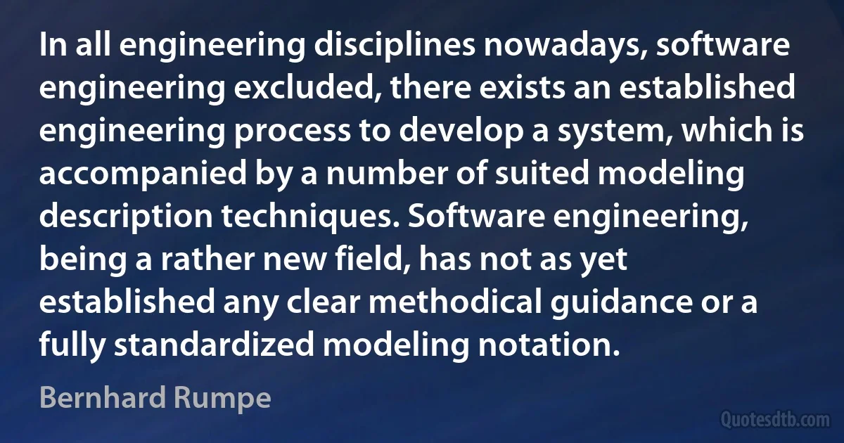 In all engineering disciplines nowadays, software engineering excluded, there exists an established engineering process to develop a system, which is accompanied by a number of suited modeling description techniques. Software engineering, being a rather new field, has not as yet established any clear methodical guidance or a fully standardized modeling notation. (Bernhard Rumpe)