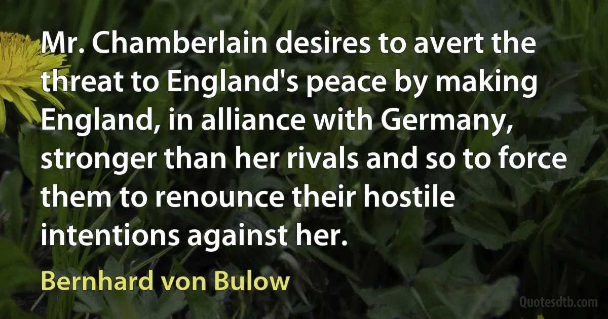 Mr. Chamberlain desires to avert the threat to England's peace by making England, in alliance with Germany, stronger than her rivals and so to force them to renounce their hostile intentions against her. (Bernhard von Bulow)