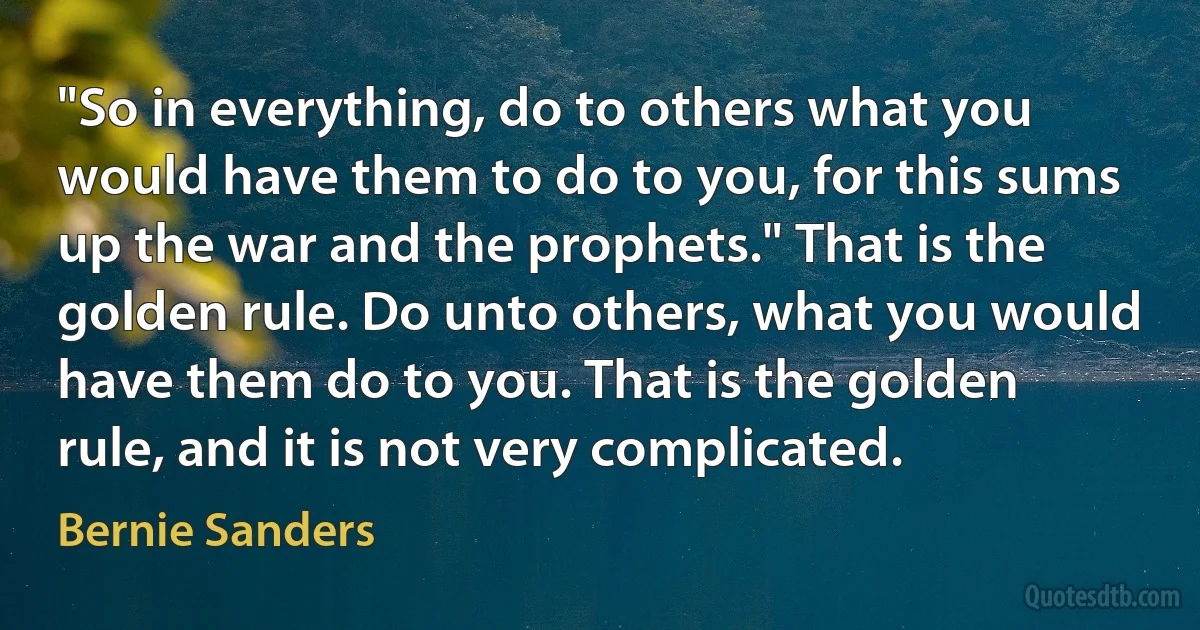 "So in everything, do to others what you would have them to do to you, for this sums up the war and the prophets." That is the golden rule. Do unto others, what you would have them do to you. That is the golden rule, and it is not very complicated. (Bernie Sanders)