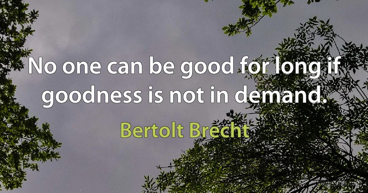 No one can be good for long if goodness is not in demand. (Bertolt Brecht)